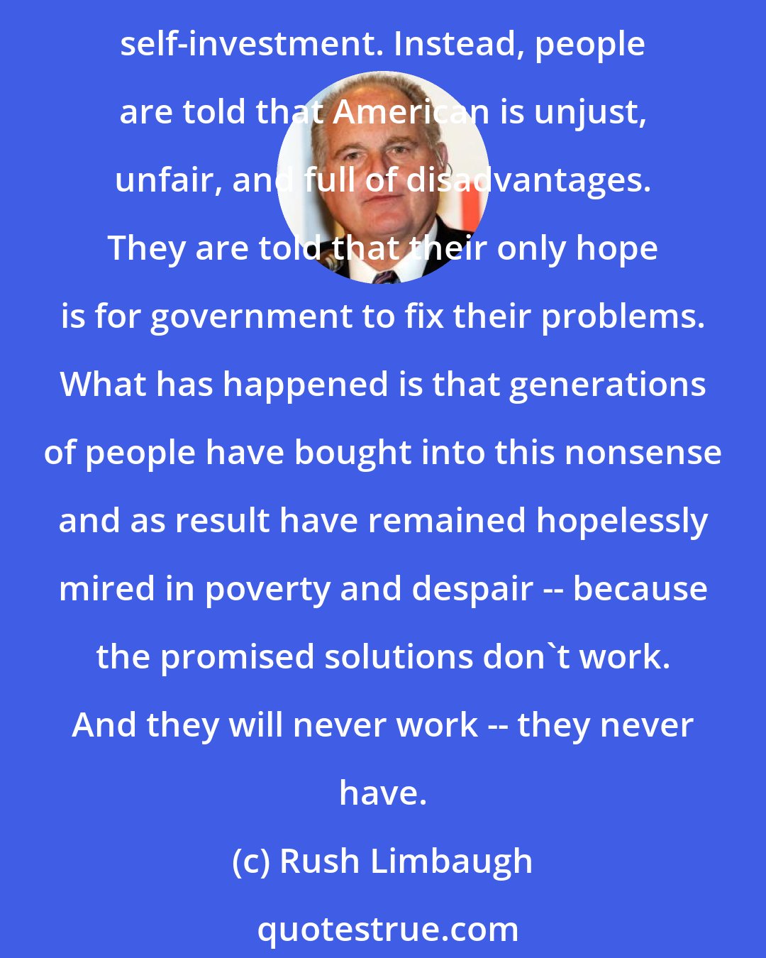 Rush Limbaugh: Liberals have created, and the minority leadership has exploited, a community of dependent people, unaware of the true route to prosperity and happiness: self-reliance and self-investment. Instead, people are told that American is unjust, unfair, and full of disadvantages. They are told that their only hope is for government to fix their problems. What has happened is that generations of people have bought into this nonsense and as result have remained hopelessly mired in poverty and despair -- because the promised solutions don't work. And they will never work -- they never have.