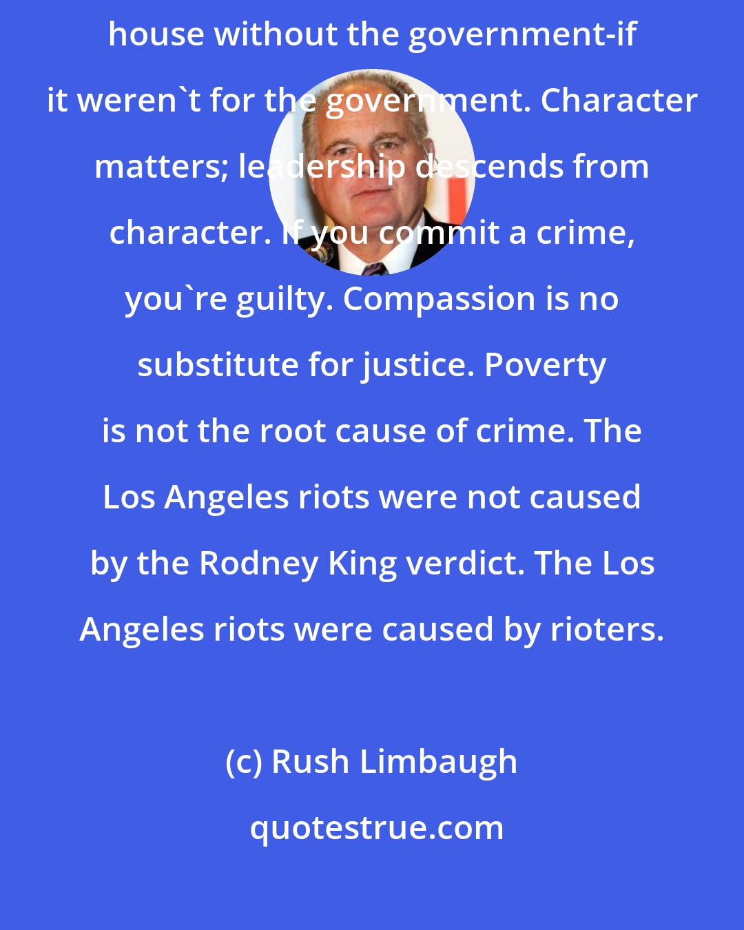 Rush Limbaugh: No nation ever taxed itself into prosperity. You could afford your house without the government-if it weren't for the government. Character matters; leadership descends from character. If you commit a crime, you're guilty. Compassion is no substitute for justice. Poverty is not the root cause of crime. The Los Angeles riots were not caused by the Rodney King verdict. The Los Angeles riots were caused by rioters.