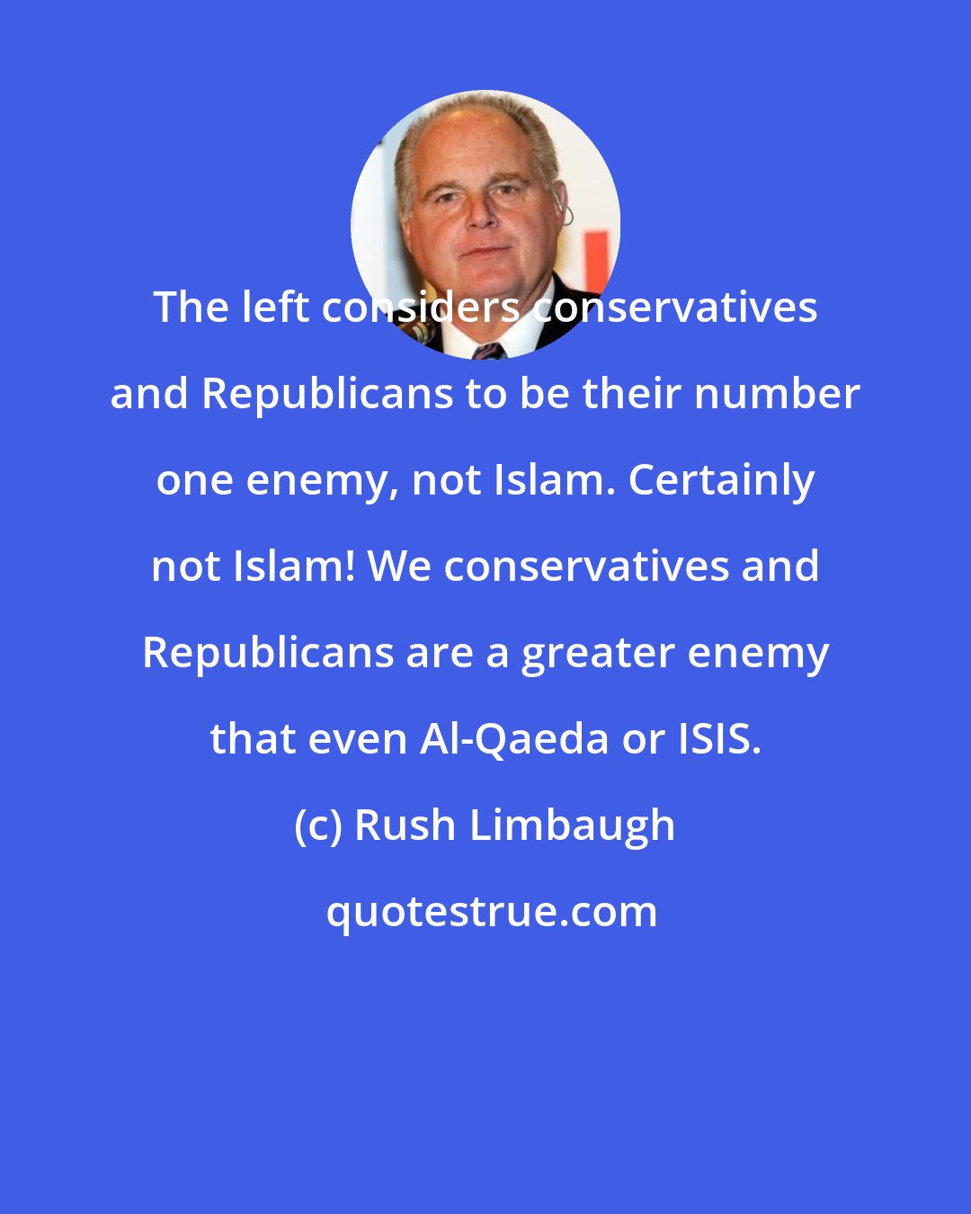 Rush Limbaugh: The left considers conservatives and Republicans to be their number one enemy, not Islam. Certainly not Islam! We conservatives and Republicans are a greater enemy that even Al-Qaeda or ISIS.