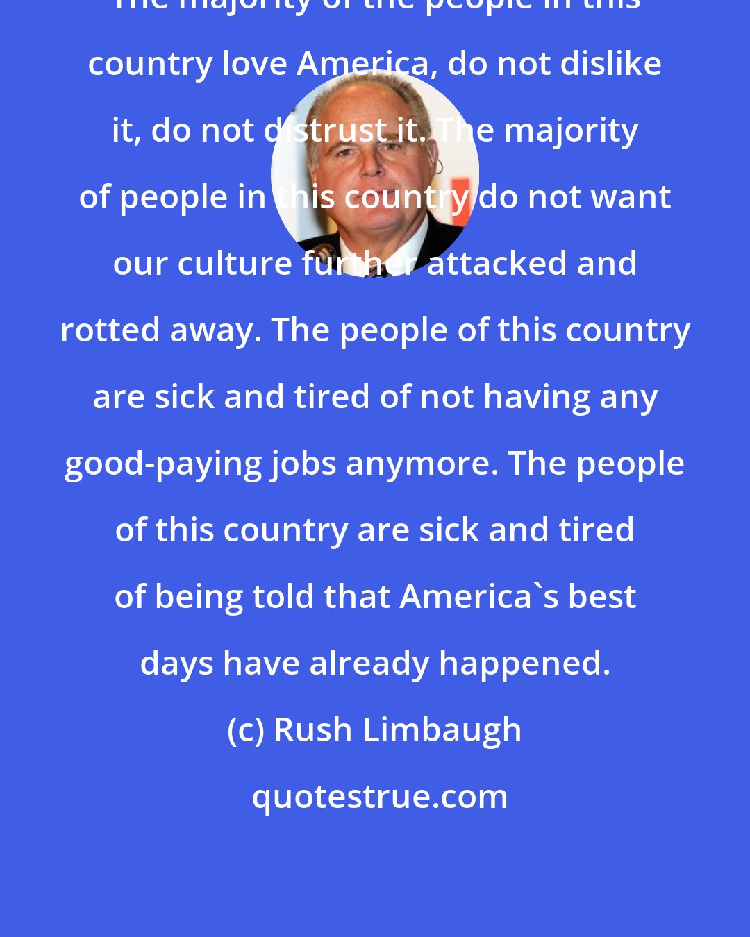 Rush Limbaugh: The majority of the people in this country love America, do not dislike it, do not distrust it. The majority of people in this country do not want our culture further attacked and rotted away. The people of this country are sick and tired of not having any good-paying jobs anymore. The people of this country are sick and tired of being told that America's best days have already happened.