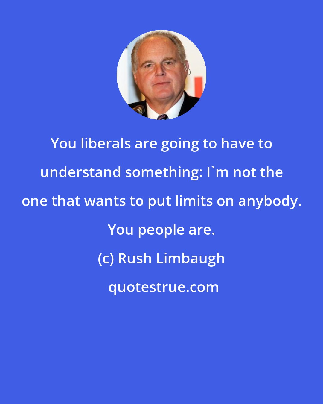 Rush Limbaugh: You liberals are going to have to understand something: I'm not the one that wants to put limits on anybody. You people are.