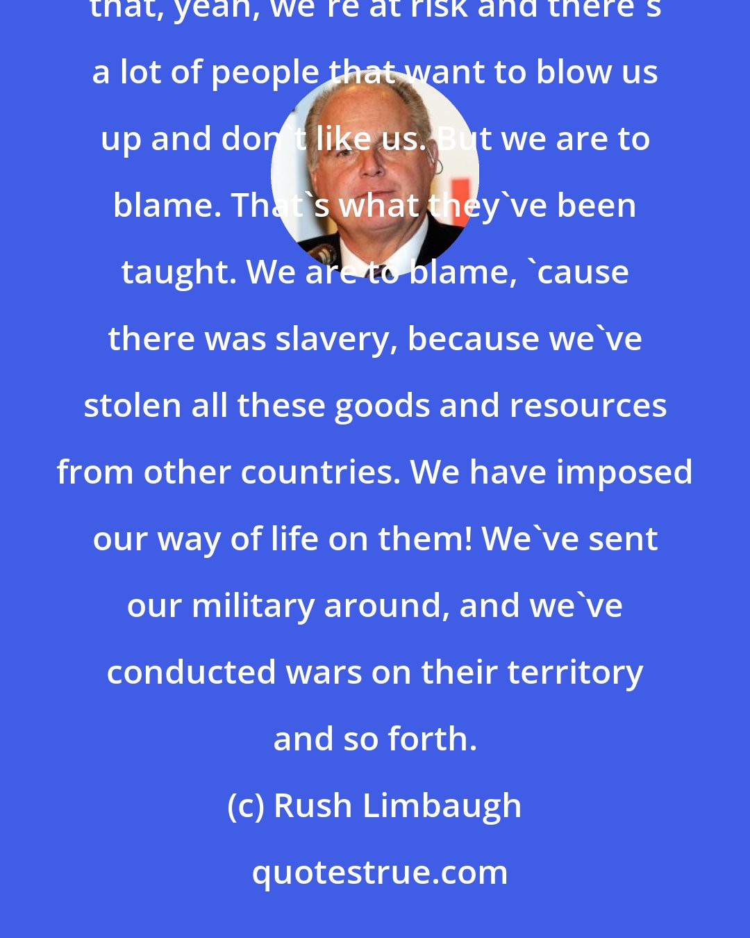 Rush Limbaugh: Do you realize how many people of this country have been educated, have grown up, who have been taught that, yeah, we're at risk and there's a lot of people that want to blow us up and don't like us. But we are to blame. That's what they've been taught. We are to blame, 'cause there was slavery, because we've stolen all these goods and resources from other countries. We have imposed our way of life on them! We've sent our military around, and we've conducted wars on their territory and so forth.