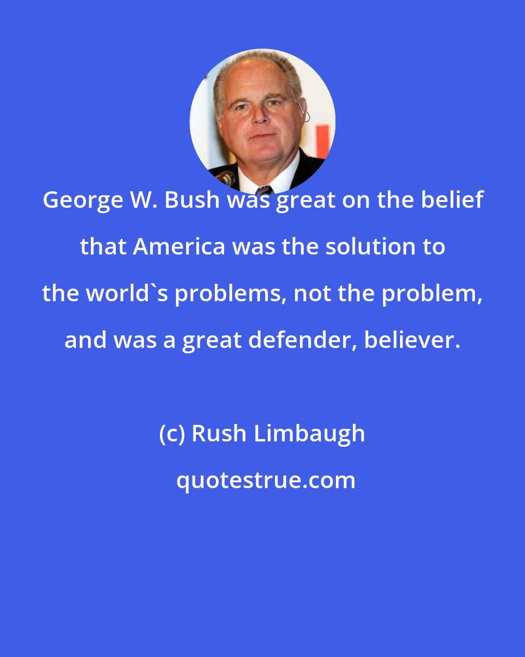 Rush Limbaugh: George W. Bush was great on the belief that America was the solution to the world's problems, not the problem, and was a great defender, believer.