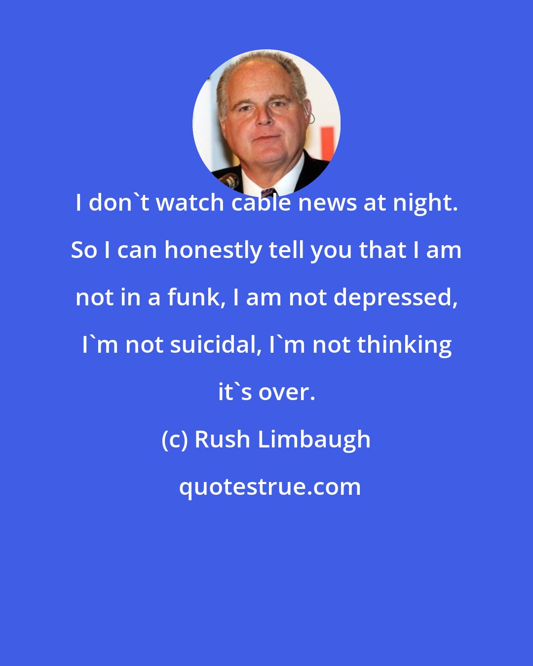 Rush Limbaugh: I don't watch cable news at night. So I can honestly tell you that I am not in a funk, I am not depressed, I'm not suicidal, I'm not thinking it's over.