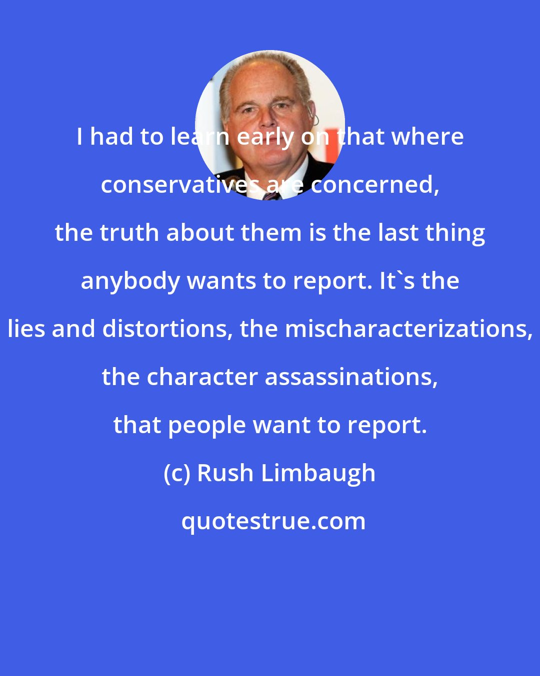 Rush Limbaugh: I had to learn early on that where conservatives are concerned, the truth about them is the last thing anybody wants to report. It's the lies and distortions, the mischaracterizations, the character assassinations, that people want to report.