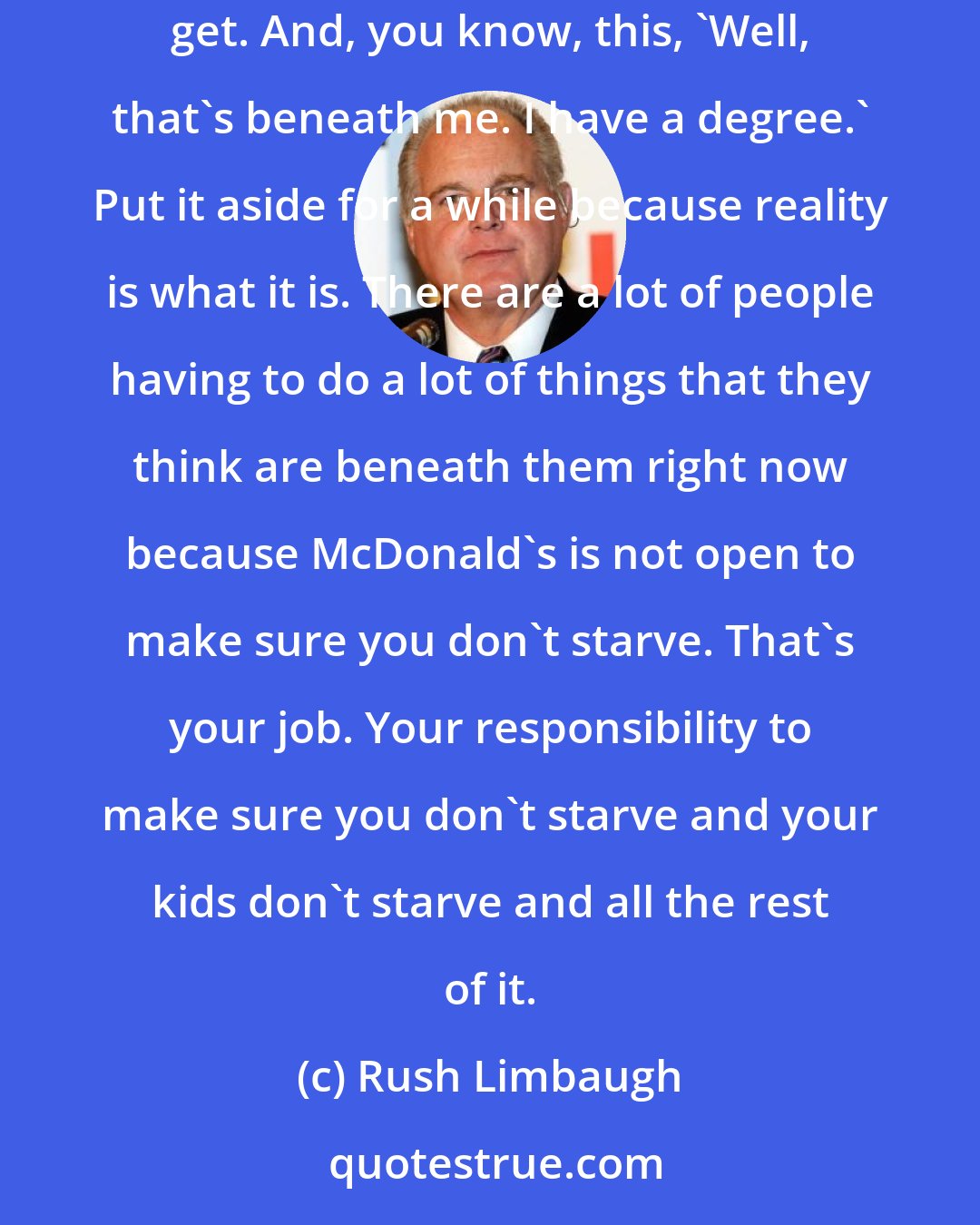 Rush Limbaugh: I hated being stuck at home doing the student thing. I always wanted to work. And there's nothing wrong with it. So you can take what you can get. And, you know, this, 'Well, that's beneath me. I have a degree.' Put it aside for a while because reality is what it is. There are a lot of people having to do a lot of things that they think are beneath them right now because McDonald's is not open to make sure you don't starve. That's your job. Your responsibility to make sure you don't starve and your kids don't starve and all the rest of it.