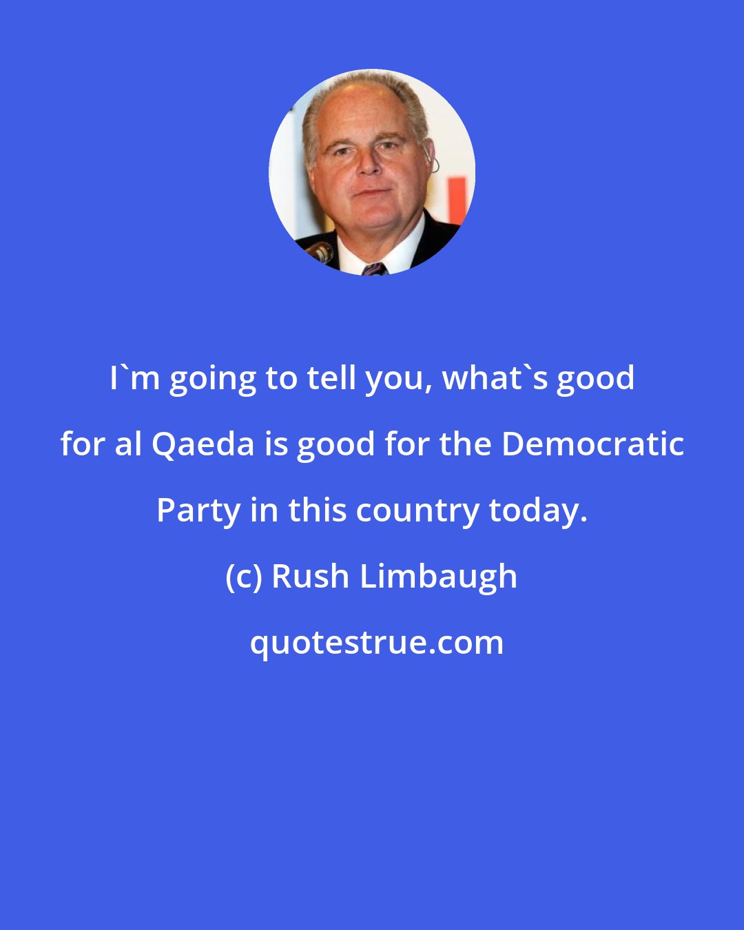 Rush Limbaugh: I'm going to tell you, what's good for al Qaeda is good for the Democratic Party in this country today.