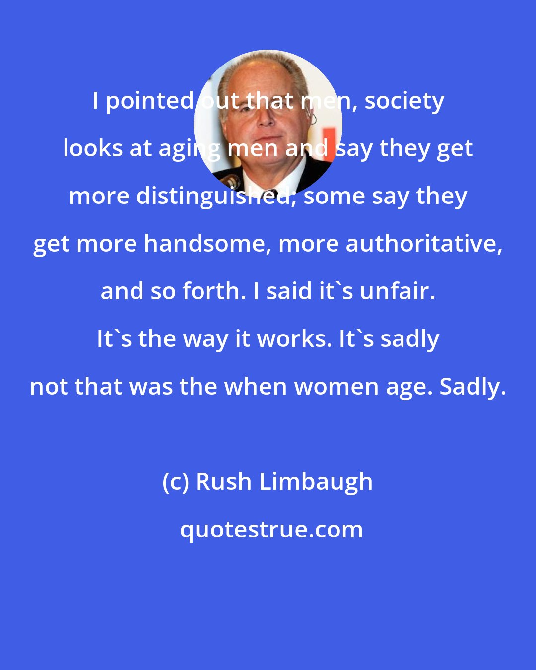 Rush Limbaugh: I pointed out that men, society looks at aging men and say they get more distinguished; some say they get more handsome, more authoritative, and so forth. I said it's unfair. It's the way it works. It's sadly not that was the when women age. Sadly.