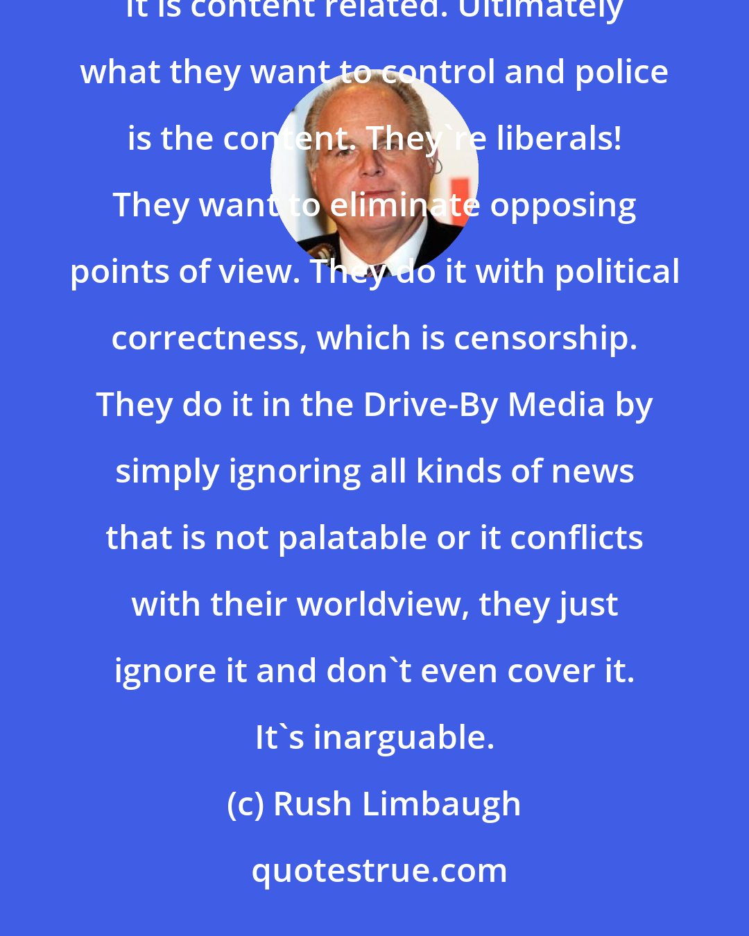 Rush Limbaugh: If there were no controls on the internet - and I shudder to think at letting certain people have control of it. It is content related. Ultimately what they want to control and police is the content. They're liberals! They want to eliminate opposing points of view. They do it with political correctness, which is censorship. They do it in the Drive-By Media by simply ignoring all kinds of news that is not palatable or it conflicts with their worldview, they just ignore it and don't even cover it. It's inarguable.