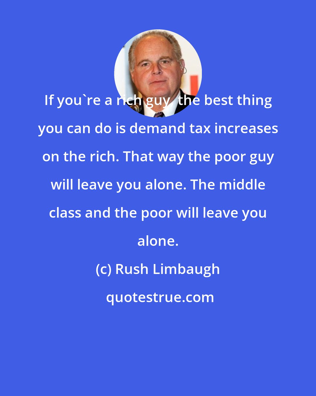 Rush Limbaugh: If you're a rich guy, the best thing you can do is demand tax increases on the rich. That way the poor guy will leave you alone. The middle class and the poor will leave you alone.