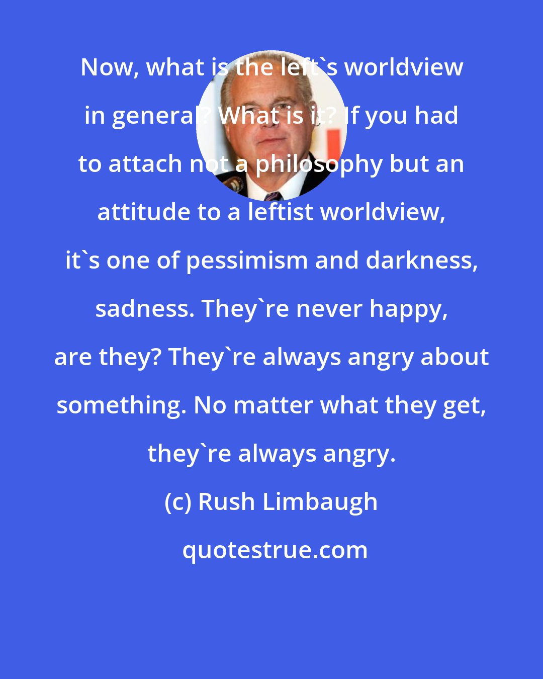 Rush Limbaugh: Now, what is the left's worldview in general? What is it? If you had to attach not a philosophy but an attitude to a leftist worldview, it's one of pessimism and darkness, sadness. They're never happy, are they? They're always angry about something. No matter what they get, they're always angry.