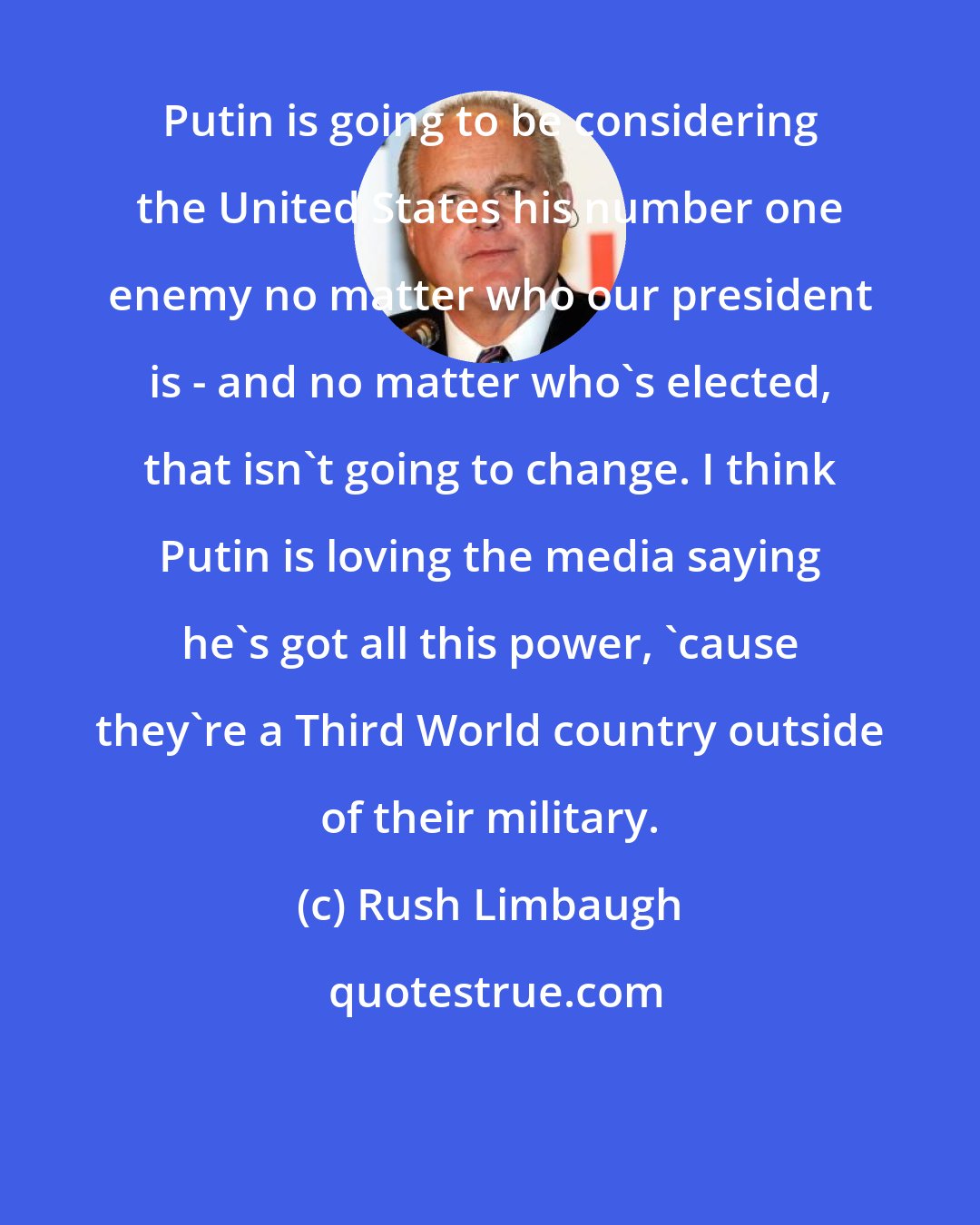 Rush Limbaugh: Putin is going to be considering the United States his number one enemy no matter who our president is - and no matter who's elected, that isn't going to change. I think Putin is loving the media saying he's got all this power, 'cause they're a Third World country outside of their military.