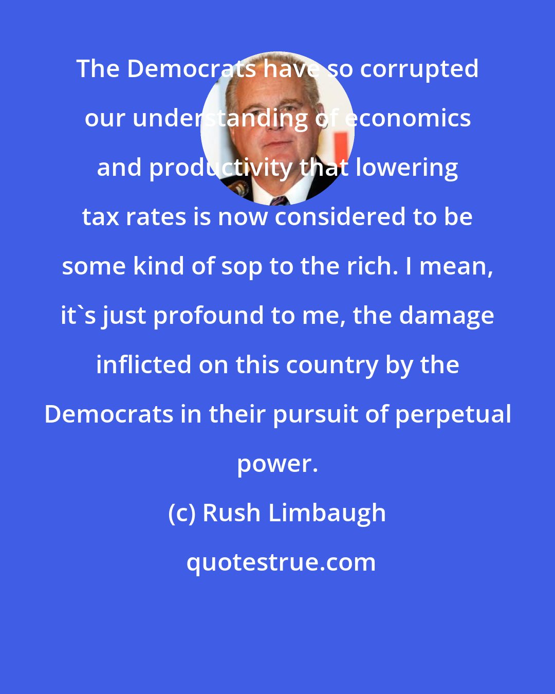 Rush Limbaugh: The Democrats have so corrupted our understanding of economics and productivity that lowering tax rates is now considered to be some kind of sop to the rich. I mean, it's just profound to me, the damage inflicted on this country by the Democrats in their pursuit of perpetual power.