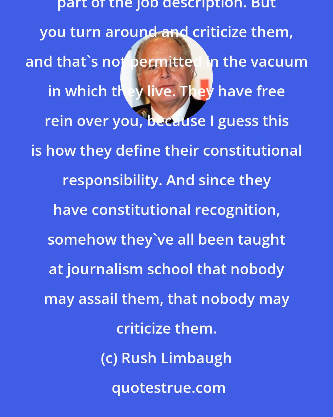 Rush Limbaugh: The media is fully fine and hunky-dory with the idea that they may destroy somebody, and they think that's part of the job description. But you turn around and criticize them, and that's not permitted in the vacuum in which they live. They have free rein over you, because I guess this is how they define their constitutional responsibility. And since they have constitutional recognition, somehow they've all been taught at journalism school that nobody may assail them, that nobody may criticize them.
