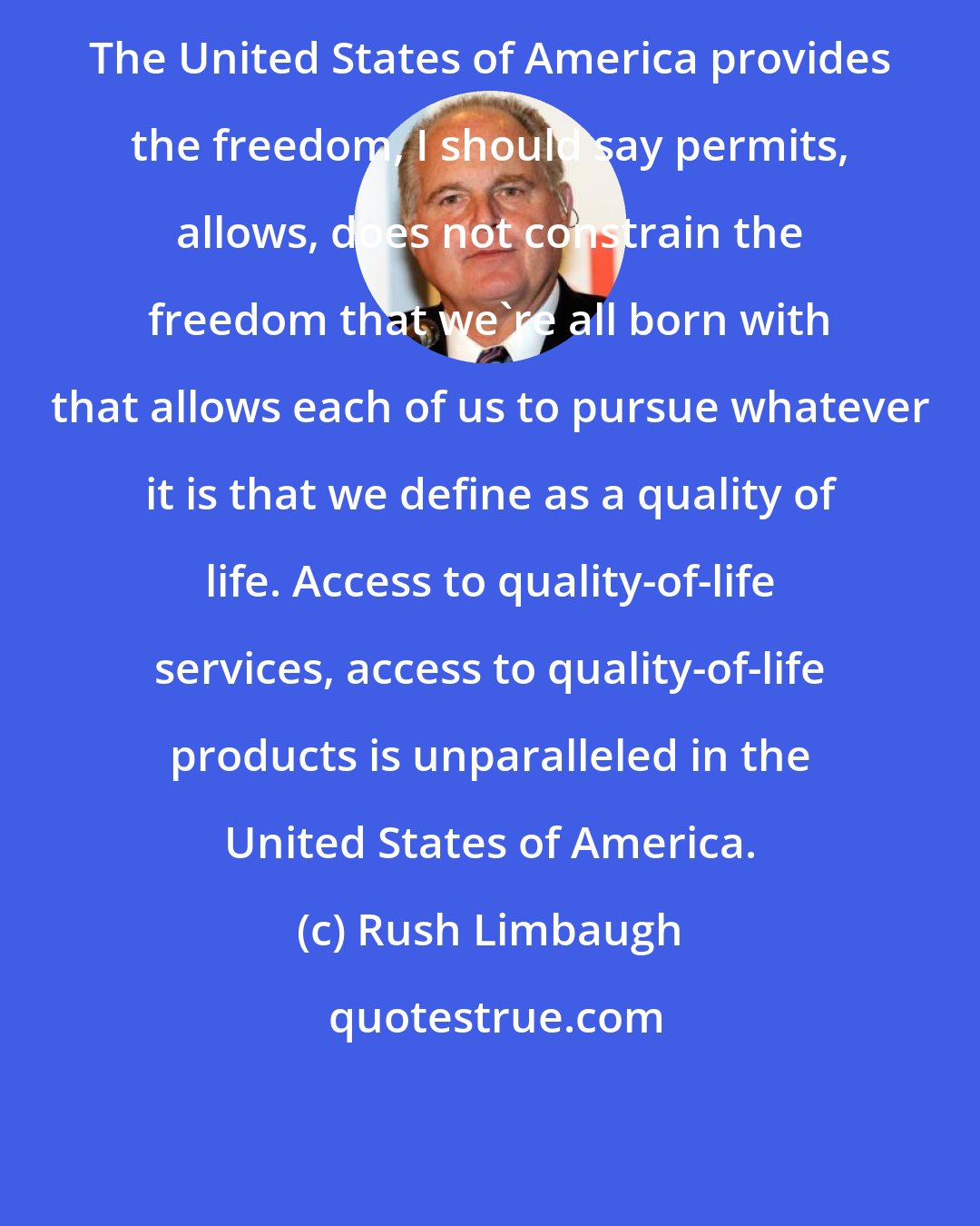 Rush Limbaugh: The United States of America provides the freedom, I should say permits, allows, does not constrain the freedom that we're all born with that allows each of us to pursue whatever it is that we define as a quality of life. Access to quality-of-life services, access to quality-of-life products is unparalleled in the United States of America.