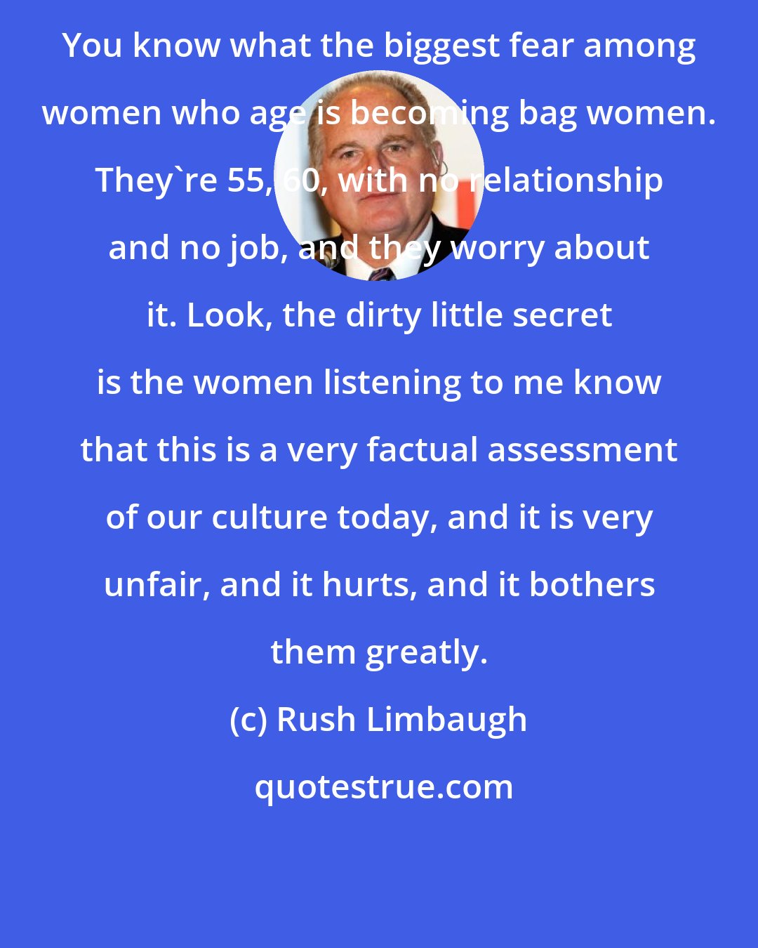 Rush Limbaugh: You know what the biggest fear among women who age is becoming bag women. They're 55, 60, with no relationship and no job, and they worry about it. Look, the dirty little secret is the women listening to me know that this is a very factual assessment of our culture today, and it is very unfair, and it hurts, and it bothers them greatly.