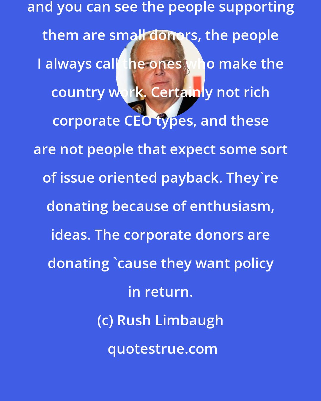 Rush Limbaugh: You look at Donald Trump and Ben Carson and you can see the people supporting them are small donors, the people I always call the ones who make the country work. Certainly not rich corporate CEO types, and these are not people that expect some sort of issue oriented payback. They're donating because of enthusiasm, ideas. The corporate donors are donating 'cause they want policy in return.