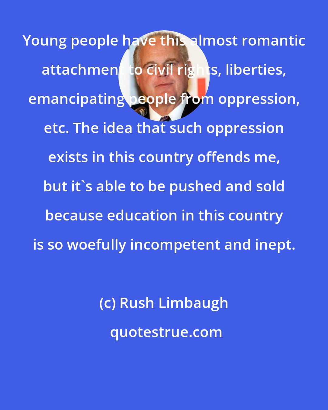 Rush Limbaugh: Young people have this almost romantic attachment to civil rights, liberties, emancipating people from oppression, etc. The idea that such oppression exists in this country offends me, but it's able to be pushed and sold because education in this country is so woefully incompetent and inept.