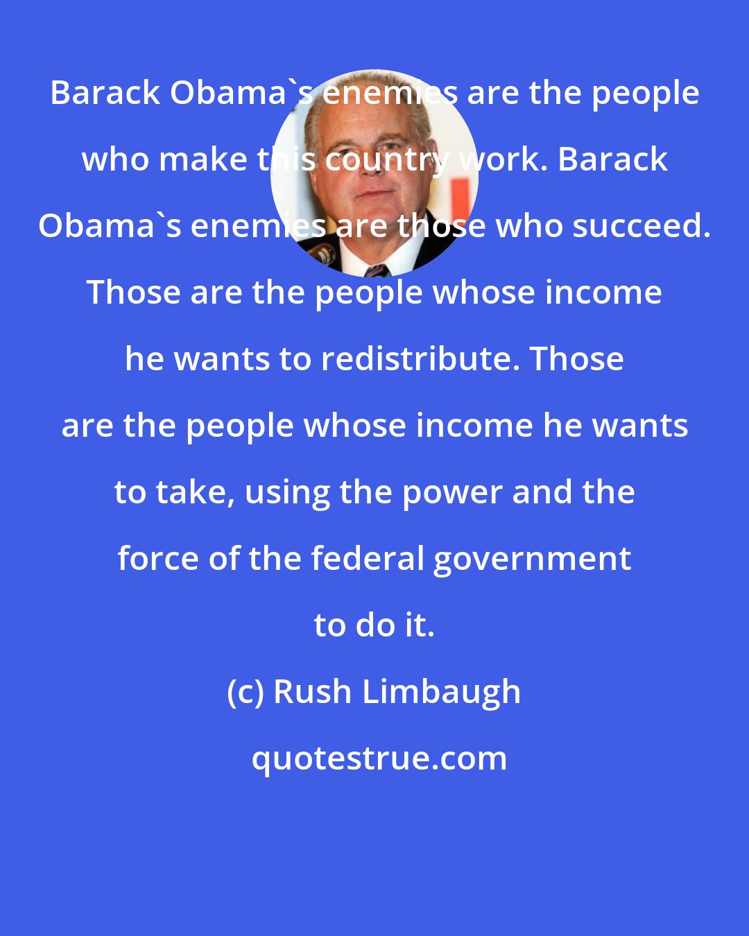 Rush Limbaugh: Barack Obama's enemies are the people who make this country work. Barack Obama's enemies are those who succeed. Those are the people whose income he wants to redistribute. Those are the people whose income he wants to take, using the power and the force of the federal government to do it.