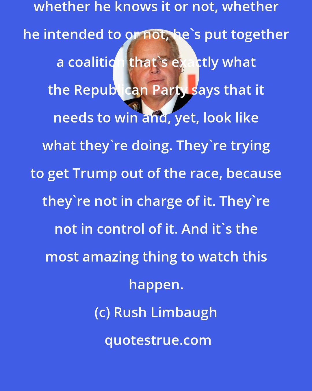 Rush Limbaugh: Donald Trump has put together a coalition, whether he knows it or not, whether he intended to or not, he's put together a coalition that's exactly what the Republican Party says that it needs to win and, yet, look like what they're doing. They're trying to get Trump out of the race, because they're not in charge of it. They're not in control of it. And it's the most amazing thing to watch this happen.