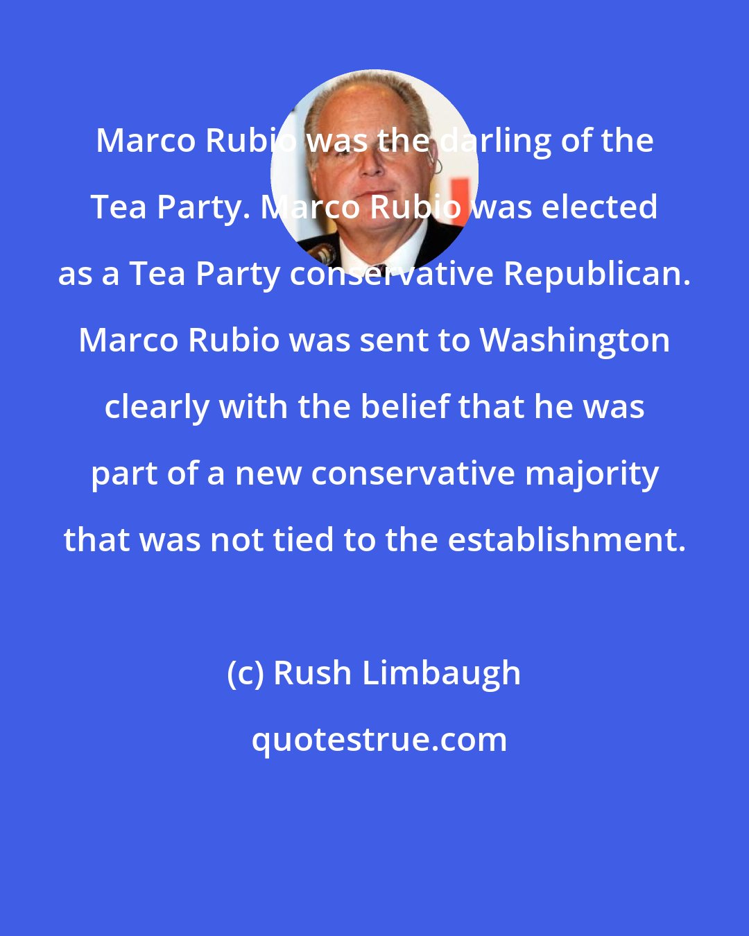 Rush Limbaugh: Marco Rubio was the darling of the Tea Party. Marco Rubio was elected as a Tea Party conservative Republican. Marco Rubio was sent to Washington clearly with the belief that he was part of a new conservative majority that was not tied to the establishment.