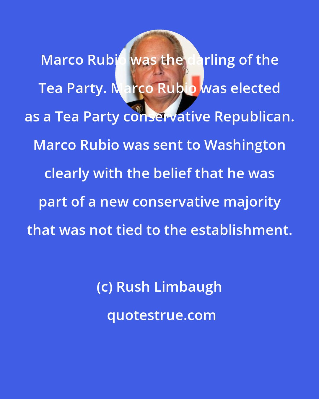 Rush Limbaugh: Marco Rubio was the darling of the Tea Party. Marco Rubio was elected as a Tea Party conservative Republican. Marco Rubio was sent to Washington clearly with the belief that he was part of a new conservative majority that was not tied to the establishment.