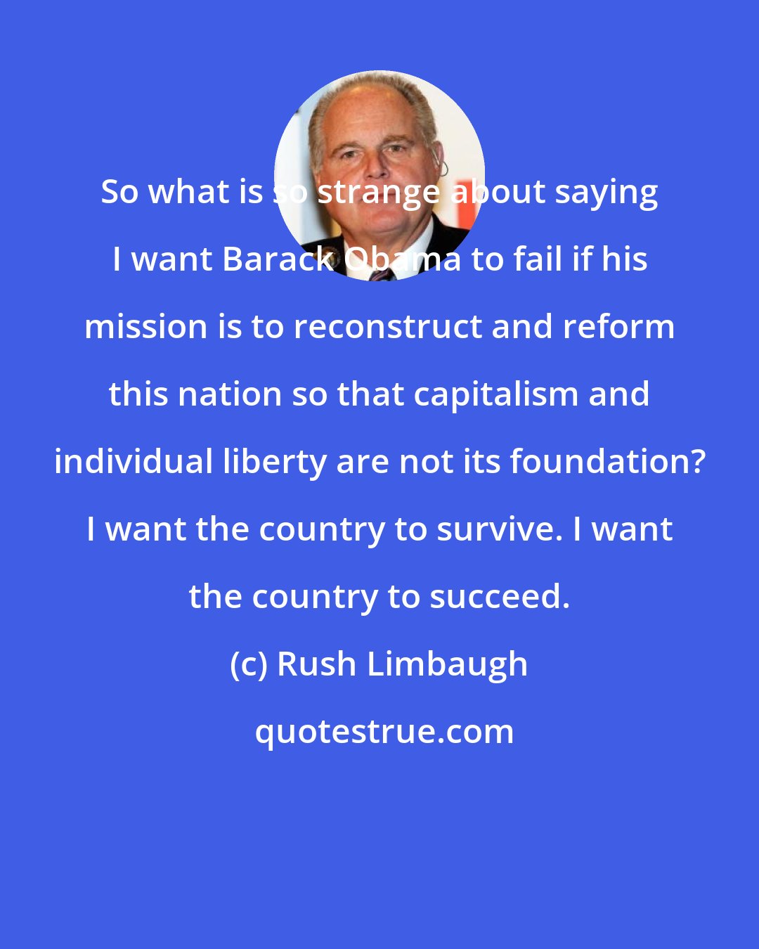 Rush Limbaugh: So what is so strange about saying I want Barack Obama to fail if his mission is to reconstruct and reform this nation so that capitalism and individual liberty are not its foundation? I want the country to survive. I want the country to succeed.