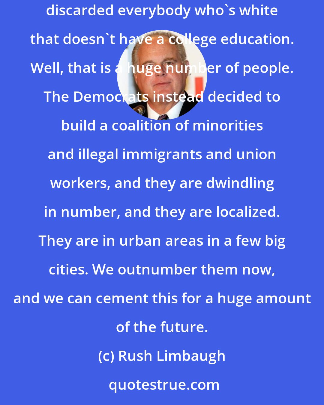 Rush Limbaugh: The Democrat Party coalition has now been outnumbered. The Democrats threw away their allegiance to white working-class voters. They basically discarded everybody who's white that doesn't have a college education. Well, that is a huge number of people. The Democrats instead decided to build a coalition of minorities and illegal immigrants and union workers, and they are dwindling in number, and they are localized. They are in urban areas in a few big cities. We outnumber them now, and we can cement this for a huge amount of the future.
