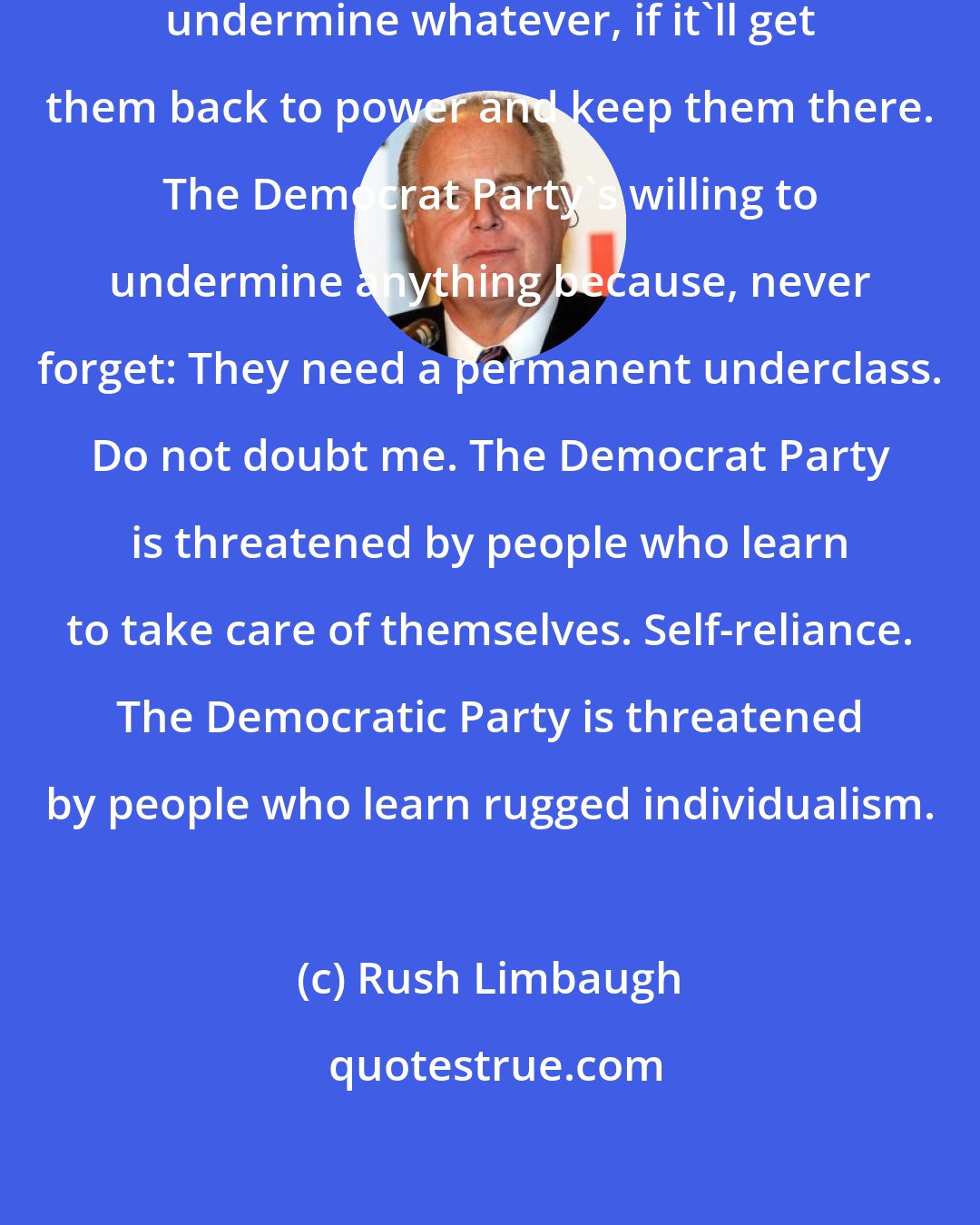 Rush Limbaugh: The Democrat Party is willing to undermine whatever, if it'll get them back to power and keep them there. The Democrat Party's willing to undermine anything because, never forget: They need a permanent underclass. Do not doubt me. The Democrat Party is threatened by people who learn to take care of themselves. Self-reliance. The Democratic Party is threatened by people who learn rugged individualism.