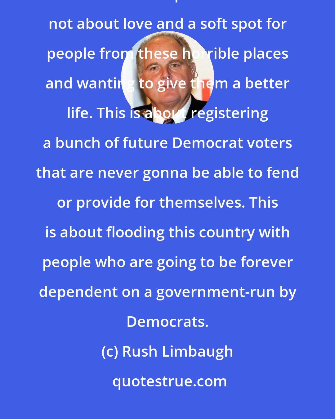 Rush Limbaugh: The Democrats want illegal mirgation not they are humanitarian. This is not about compassion. This is not about love and a soft spot for people from these horrible places and wanting to give them a better life. This is about registering a bunch of future Democrat voters that are never gonna be able to fend or provide for themselves. This is about flooding this country with people who are going to be forever dependent on a government-run by Democrats.