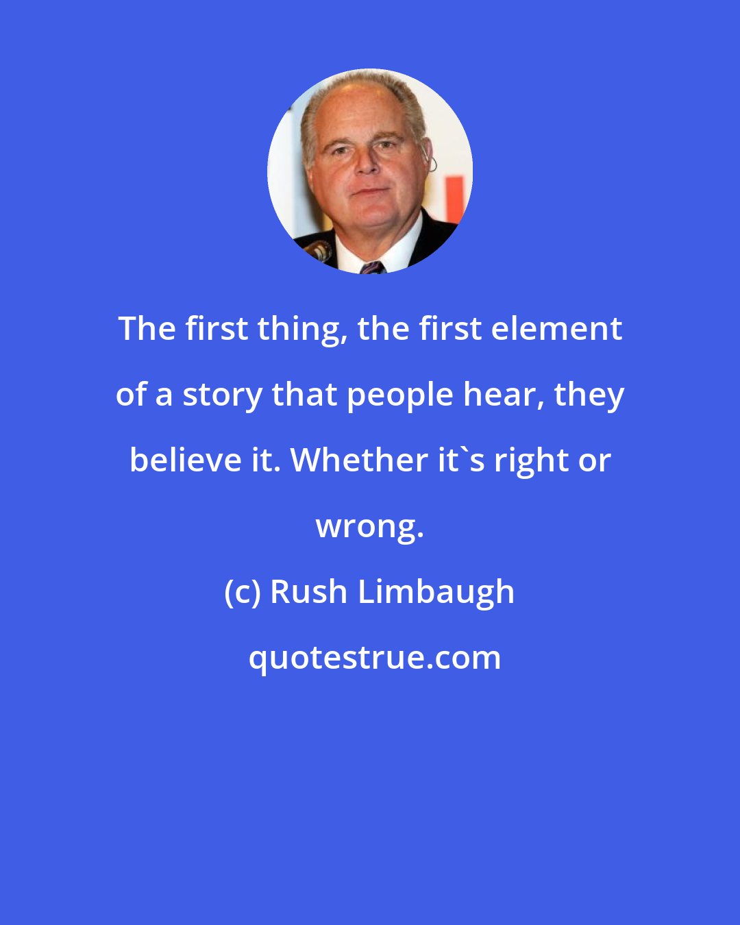 Rush Limbaugh: The first thing, the first element of a story that people hear, they believe it. Whether it's right or wrong.