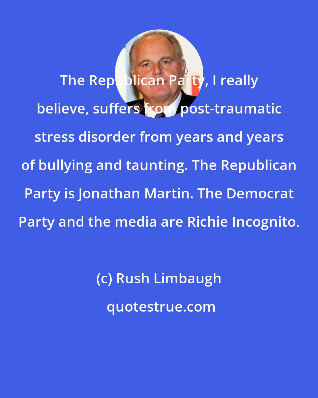 Rush Limbaugh: The Republican Party, I really believe, suffers from post-traumatic stress disorder from years and years of bullying and taunting. The Republican Party is Jonathan Martin. The Democrat Party and the media are Richie Incognito.