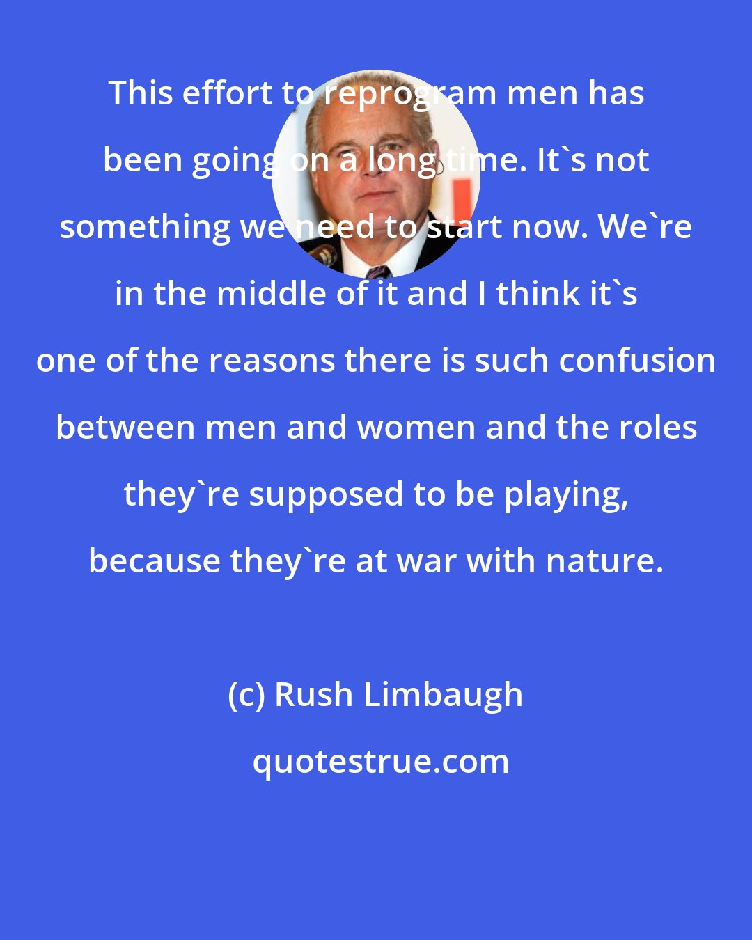 Rush Limbaugh: This effort to reprogram men has been going on a long time. It's not something we need to start now. We're in the middle of it and I think it's one of the reasons there is such confusion between men and women and the roles they're supposed to be playing, because they're at war with nature.