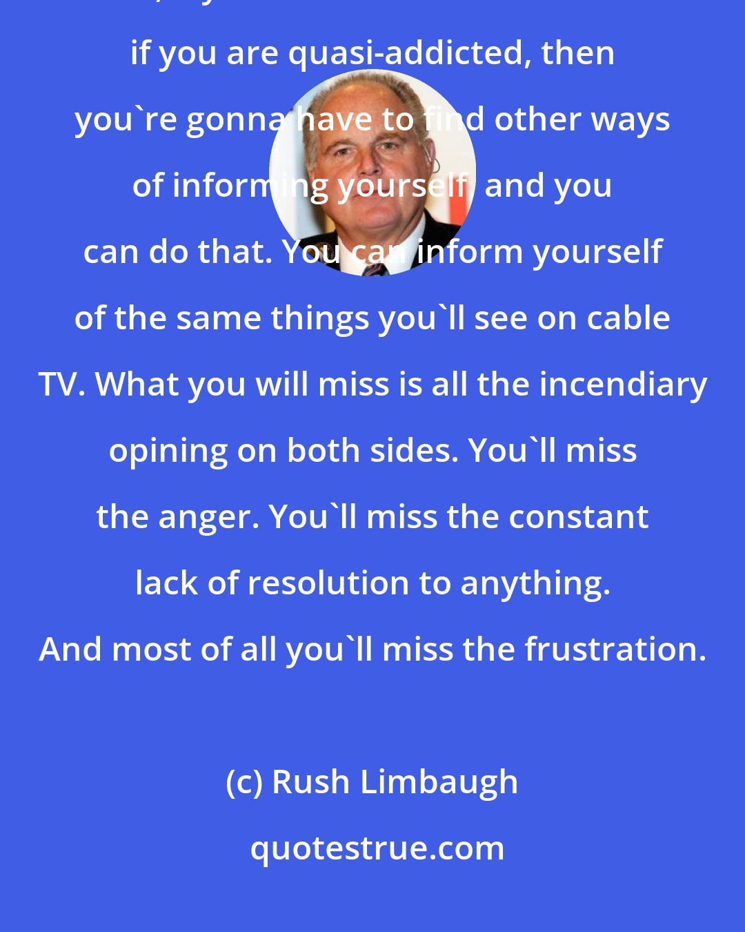 Rush Limbaugh: Try it, folks, try it. Try it for a week without watching cable news. Now, if you're a news consumer and if you are quasi-addicted, then you're gonna have to find other ways of informing yourself, and you can do that. You can inform yourself of the same things you'll see on cable TV. What you will miss is all the incendiary opining on both sides. You'll miss the anger. You'll miss the constant lack of resolution to anything. And most of all you'll miss the frustration.