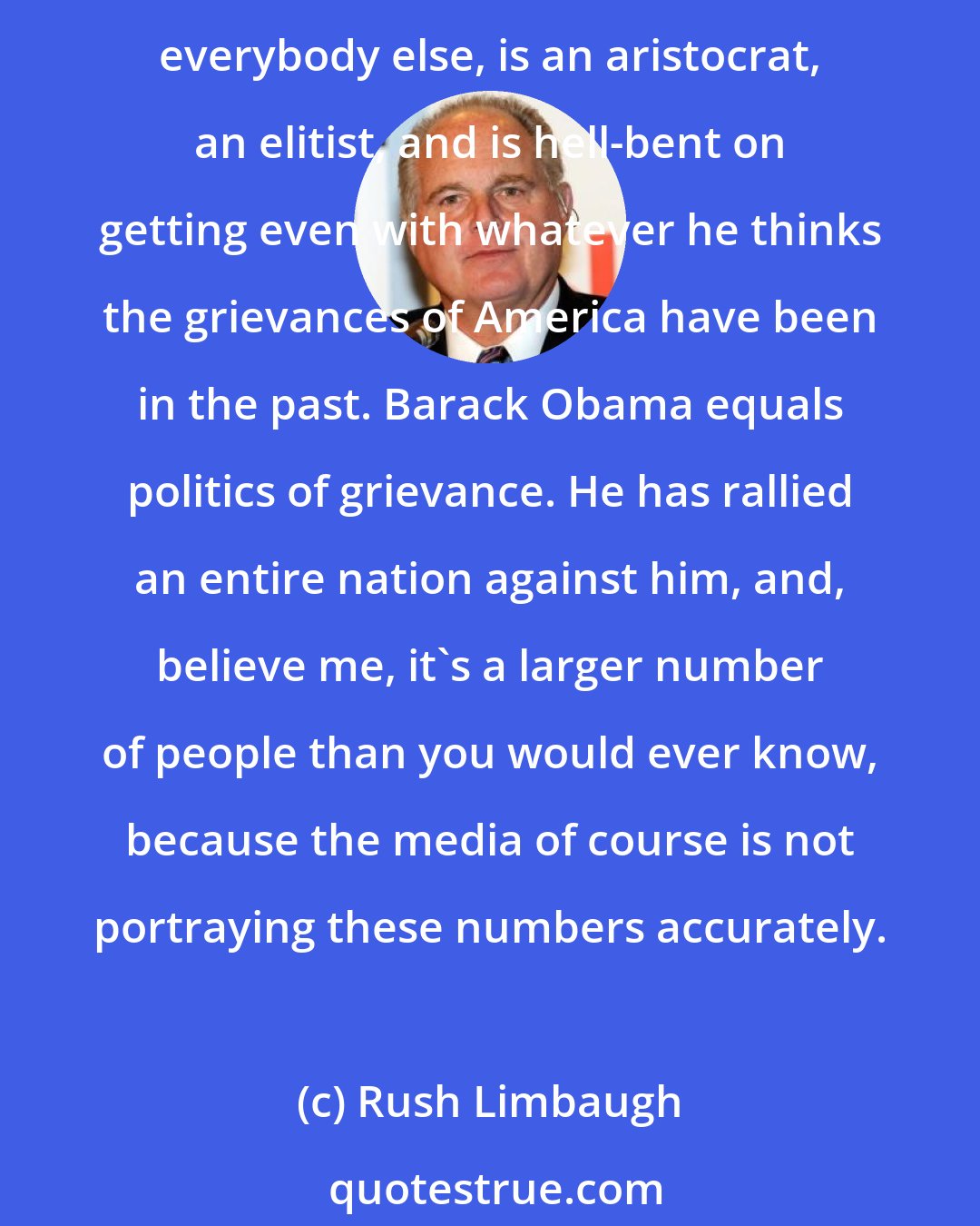 Rush Limbaugh: We've elected an untested prima donna, zero, zilch, nada experience, and it's coming home to roost, clear for one and all to see, and the guy thinks he's better and smarter than everybody else, is an aristocrat, an elitist, and is hell-bent on getting even with whatever he thinks the grievances of America have been in the past. Barack Obama equals politics of grievance. He has rallied an entire nation against him, and, believe me, it's a larger number of people than you would ever know, because the media of course is not portraying these numbers accurately.