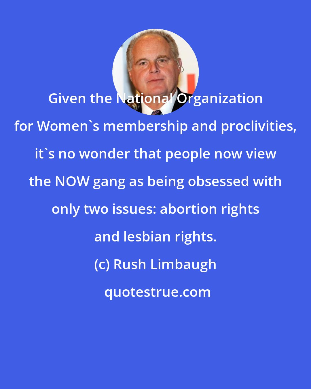 Rush Limbaugh: Given the National Organization for Women's membership and proclivities, it's no wonder that people now view the NOW gang as being obsessed with only two issues: abortion rights and lesbian rights.