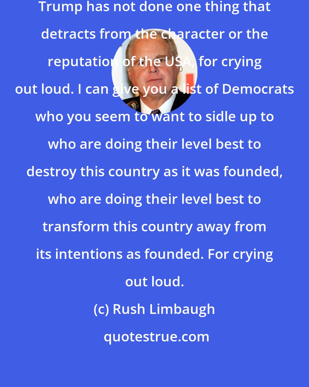 Rush Limbaugh: He may be a lot of things, but Donald Trump has not done one thing that detracts from the character or the reputation of the USA, for crying out loud. I can give you a list of Democrats who you seem to want to sidle up to who are doing their level best to destroy this country as it was founded, who are doing their level best to transform this country away from its intentions as founded. For crying out loud.