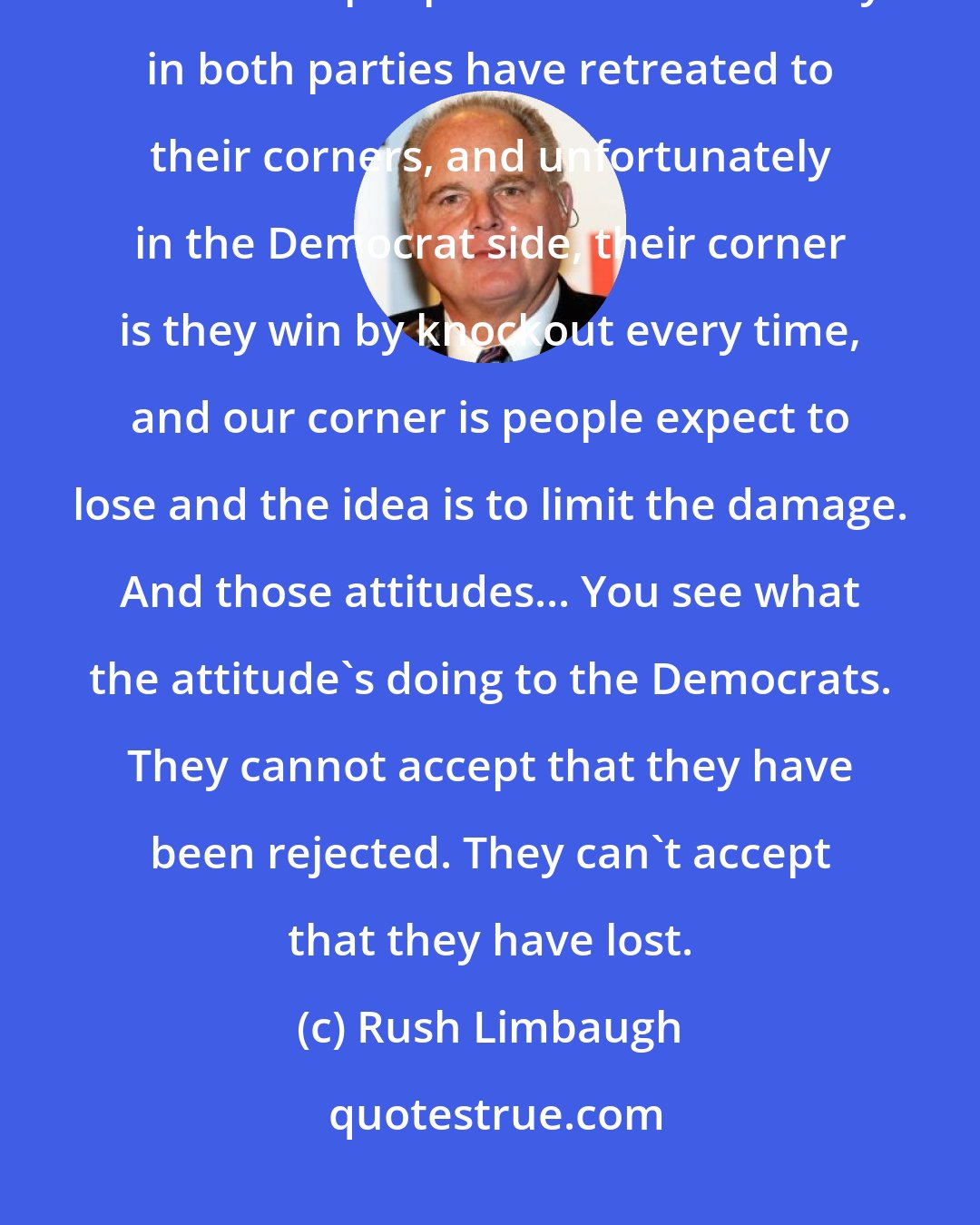 Rush Limbaugh: I'm talking about the attitude of winning and the can-do spirit and how I think people inside the Beltway in both parties have retreated to their corners, and unfortunately in the Democrat side, their corner is they win by knockout every time, and our corner is people expect to lose and the idea is to limit the damage. And those attitudes... You see what the attitude's doing to the Democrats. They cannot accept that they have been rejected. They can't accept that they have lost.