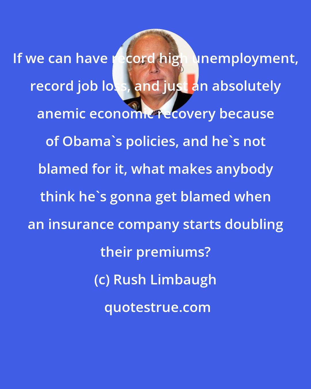 Rush Limbaugh: If we can have record high unemployment, record job loss, and just an absolutely anemic economic recovery because of Obama's policies, and he's not blamed for it, what makes anybody think he's gonna get blamed when an insurance company starts doubling their premiums?
