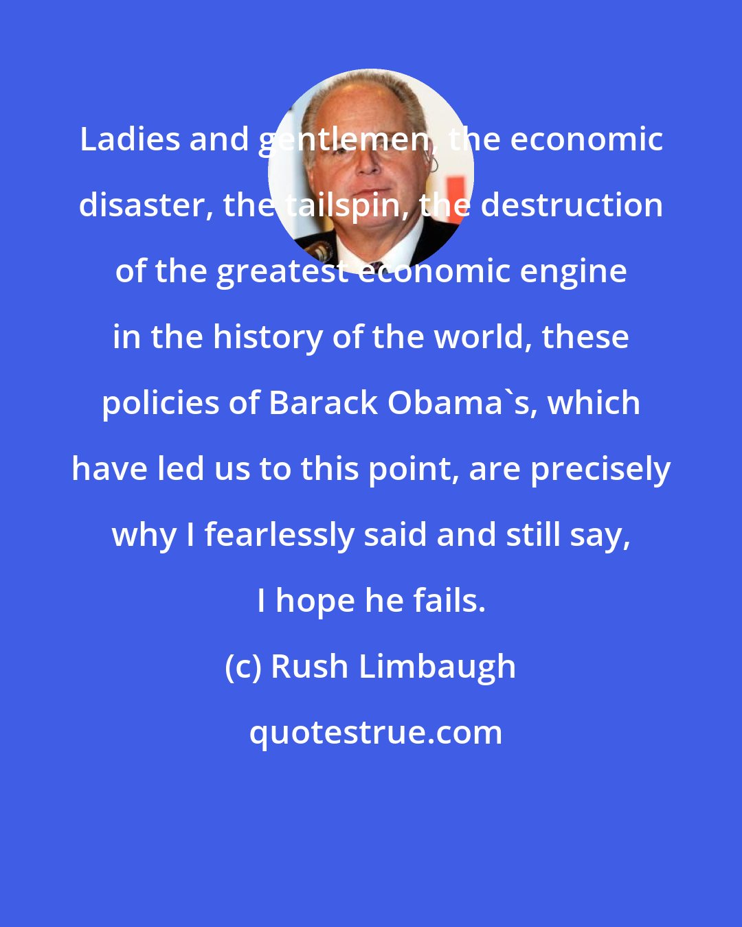 Rush Limbaugh: Ladies and gentlemen, the economic disaster, the tailspin, the destruction of the greatest economic engine in the history of the world, these policies of Barack Obama's, which have led us to this point, are precisely why I fearlessly said and still say, I hope he fails.