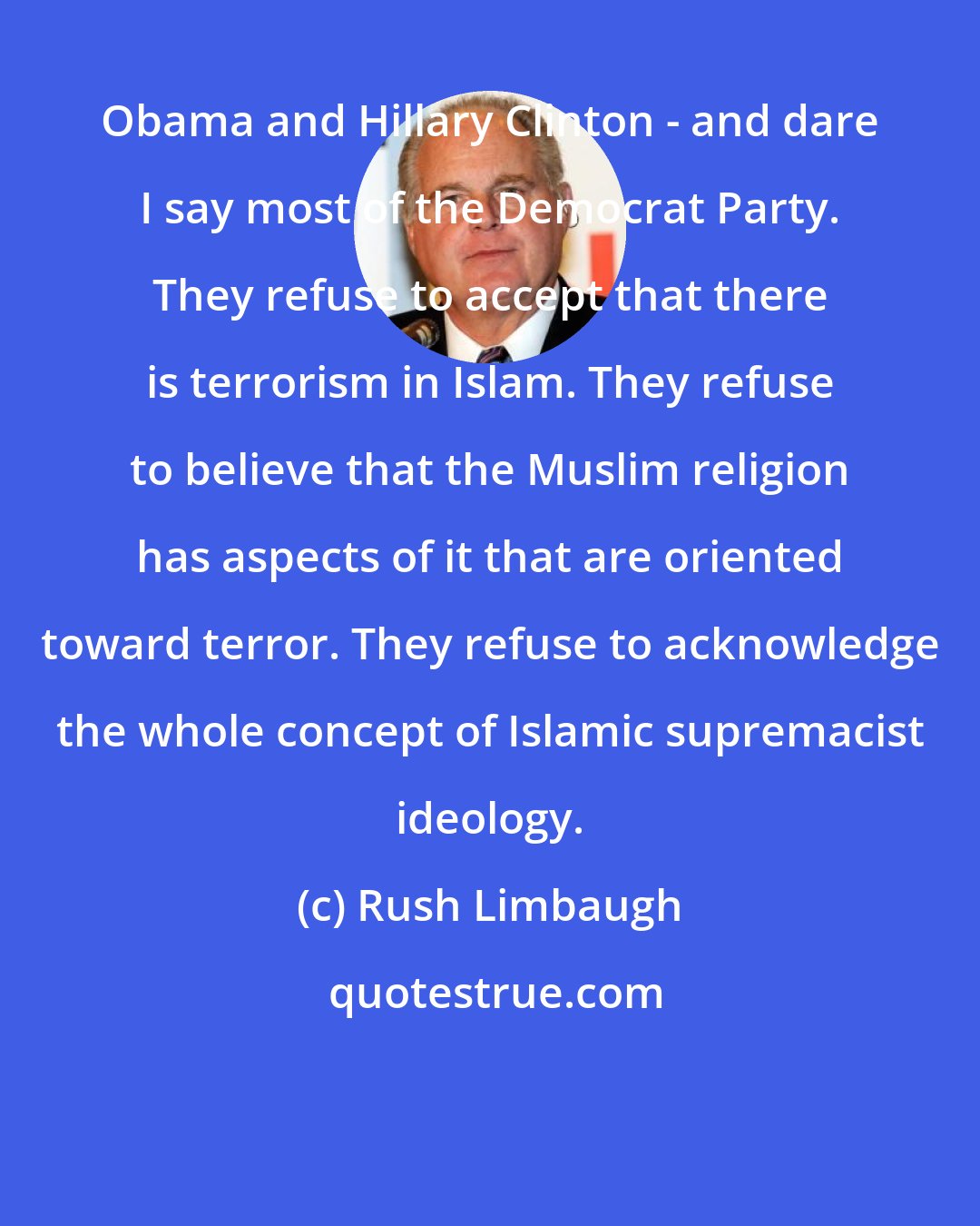Rush Limbaugh: Obama and Hillary Clinton - and dare I say most of the Democrat Party. They refuse to accept that there is terrorism in Islam. They refuse to believe that the Muslim religion has aspects of it that are oriented toward terror. They refuse to acknowledge the whole concept of Islamic supremacist ideology.