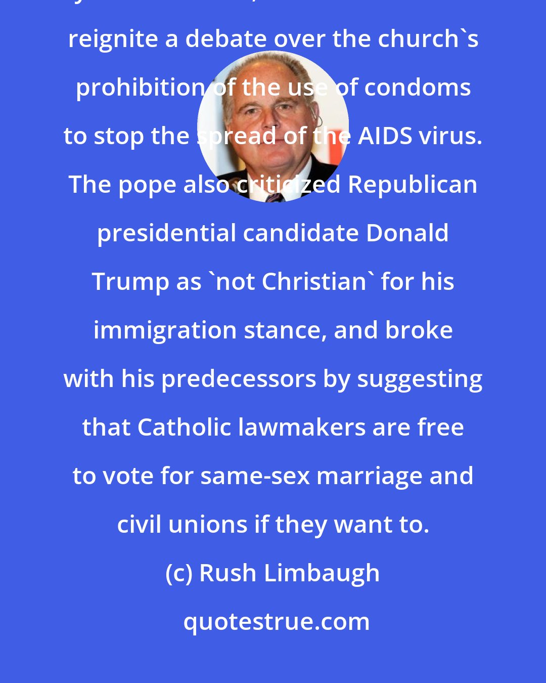 Rush Limbaugh: Pope Francis said the use of contraception could be justified in regions hit by the Zika virus; a stance that could reignite a debate over the church's prohibition of the use of condoms to stop the spread of the AIDS virus. The pope also criticized Republican presidential candidate Donald Trump as 'not Christian' for his immigration stance, and broke with his predecessors by suggesting that Catholic lawmakers are free to vote for same-sex marriage and civil unions if they want to.