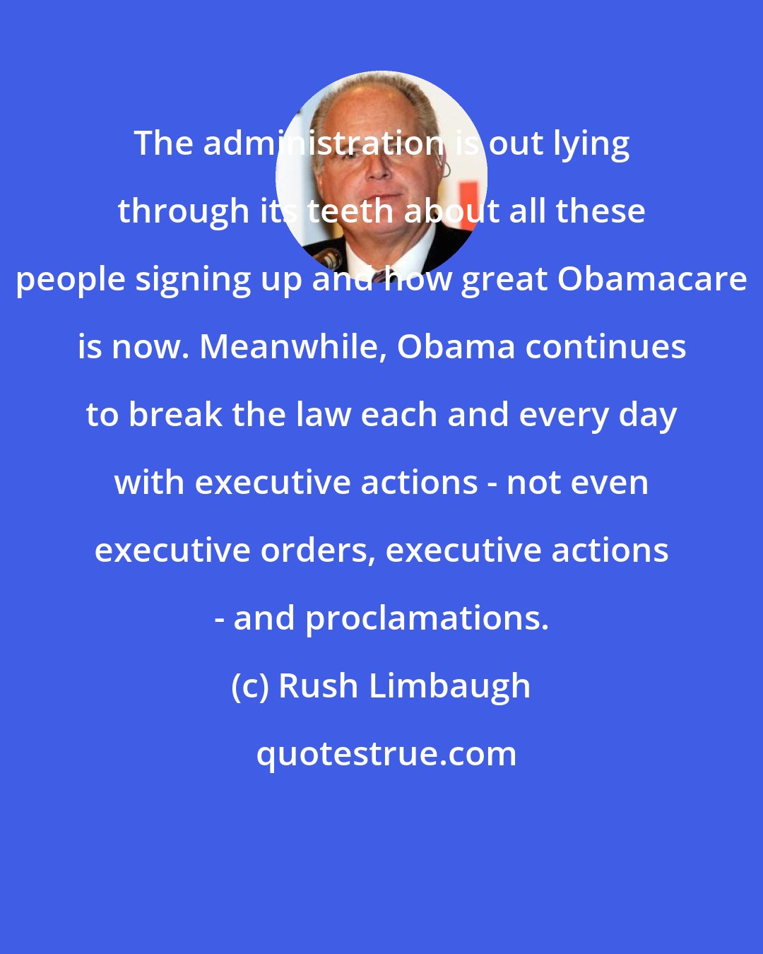 Rush Limbaugh: The administration is out lying through its teeth about all these people signing up and how great Obamacare is now. Meanwhile, Obama continues to break the law each and every day with executive actions - not even executive orders, executive actions - and proclamations.