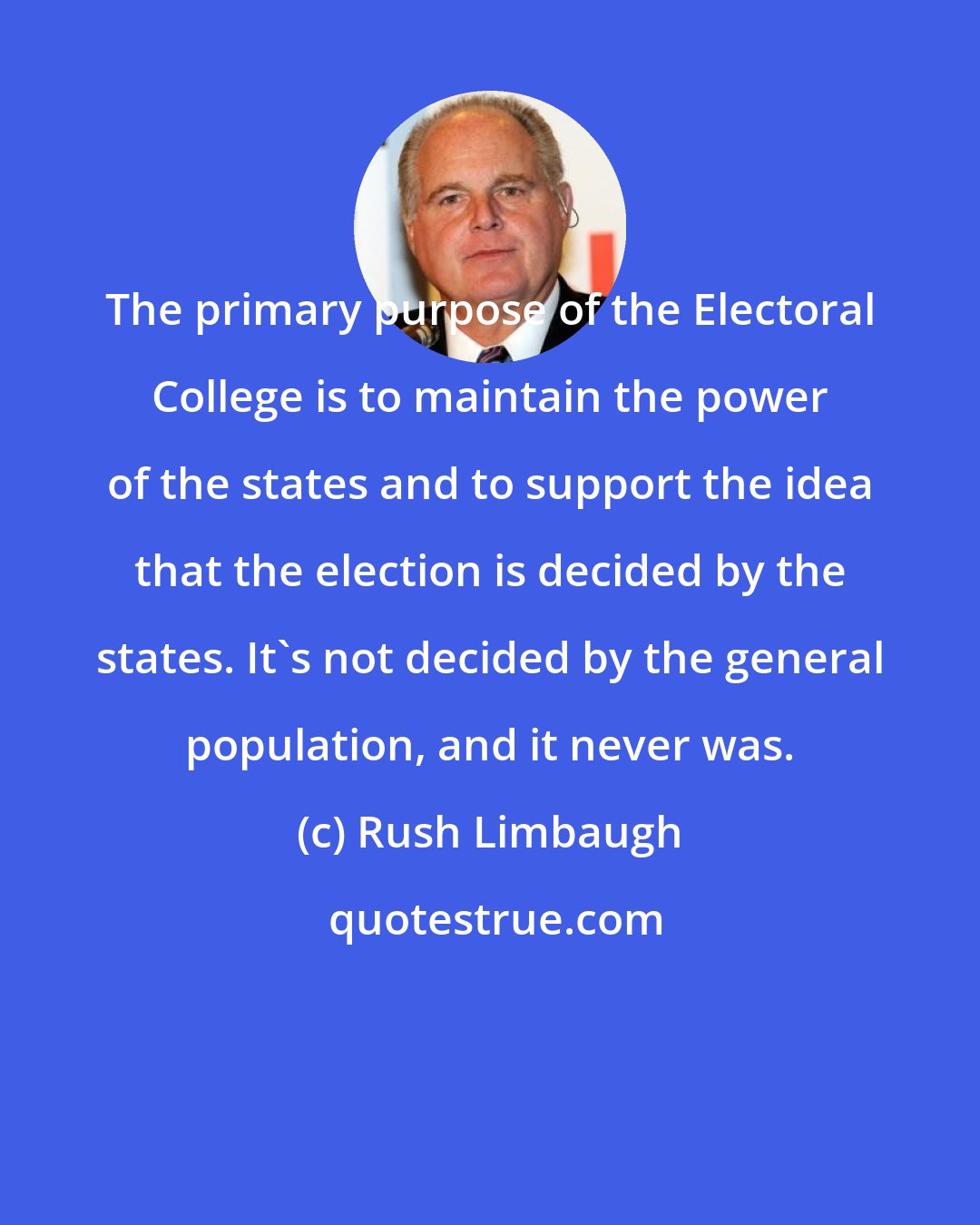 Rush Limbaugh: The primary purpose of the Electoral College is to maintain the power of the states and to support the idea that the election is decided by the states. It's not decided by the general population, and it never was.