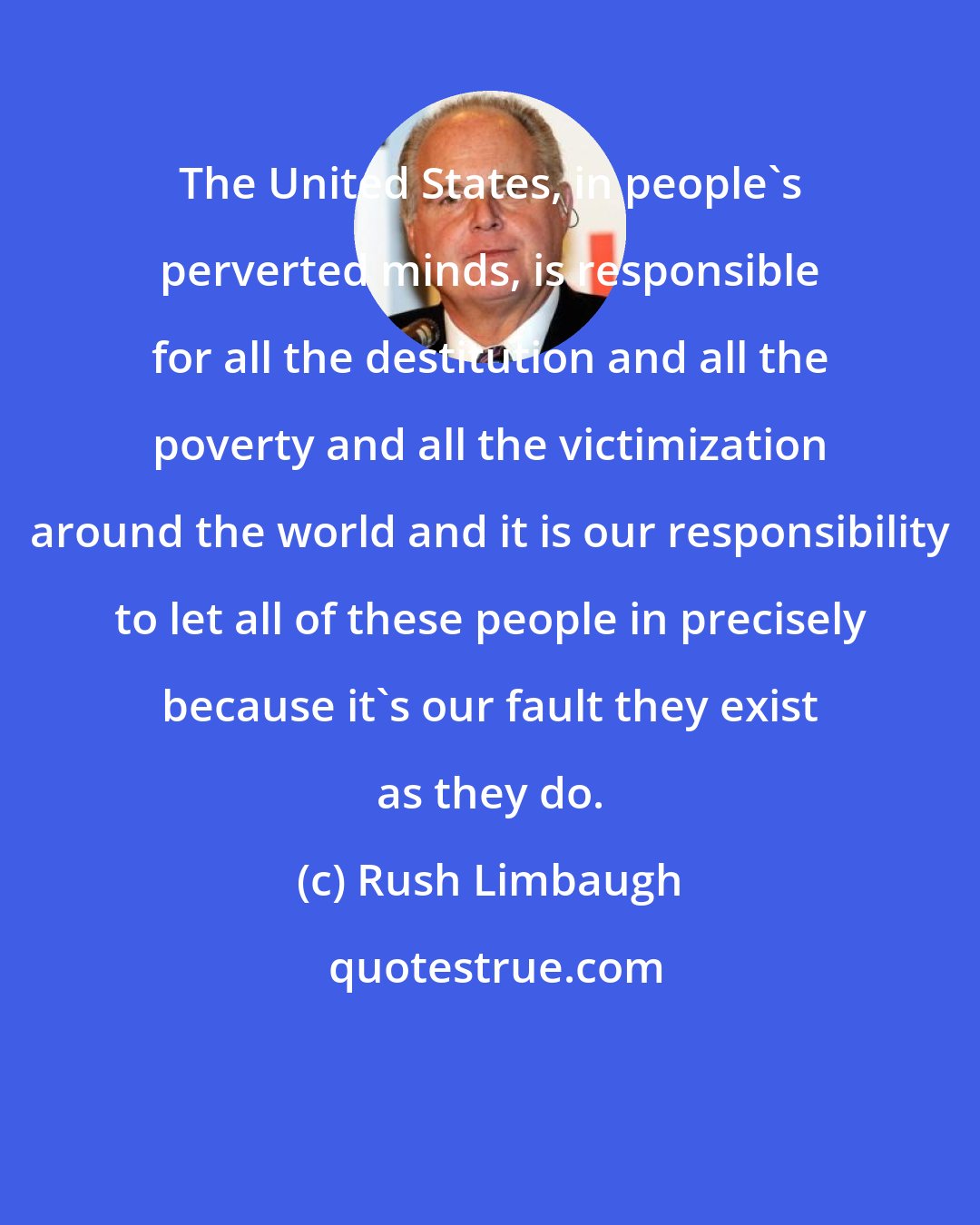 Rush Limbaugh: The United States, in people's perverted minds, is responsible for all the destitution and all the poverty and all the victimization around the world and it is our responsibility to let all of these people in precisely because it's our fault they exist as they do.