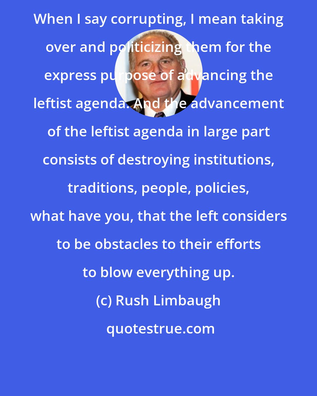 Rush Limbaugh: When I say corrupting, I mean taking over and politicizing them for the express purpose of advancing the leftist agenda. And the advancement of the leftist agenda in large part consists of destroying institutions, traditions, people, policies, what have you, that the left considers to be obstacles to their efforts to blow everything up.