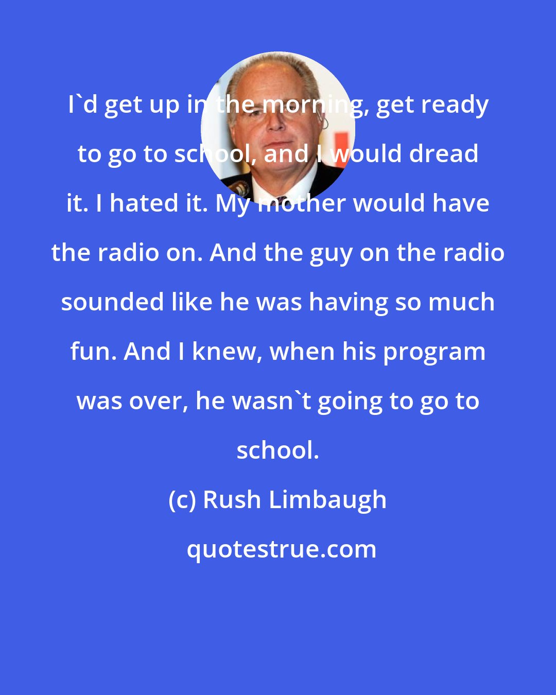 Rush Limbaugh: I'd get up in the morning, get ready to go to school, and I would dread it. I hated it. My mother would have the radio on. And the guy on the radio sounded like he was having so much fun. And I knew, when his program was over, he wasn't going to go to school.
