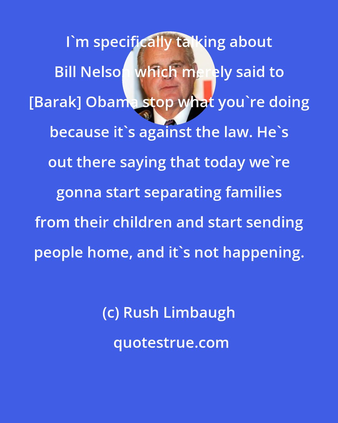 Rush Limbaugh: I'm specifically talking about Bill Nelson which merely said to [Barak] Obama stop what you're doing because it's against the law. He's out there saying that today we're gonna start separating families from their children and start sending people home, and it's not happening.