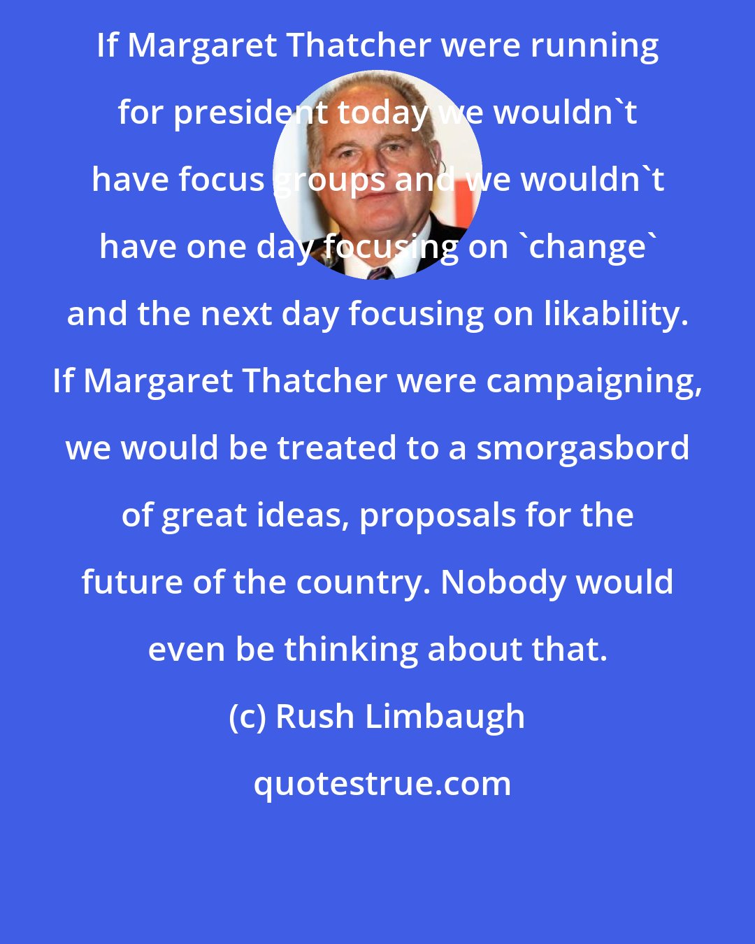 Rush Limbaugh: If Margaret Thatcher were running for president today we wouldn't have focus groups and we wouldn't have one day focusing on 'change' and the next day focusing on likability. If Margaret Thatcher were campaigning, we would be treated to a smorgasbord of great ideas, proposals for the future of the country. Nobody would even be thinking about that.