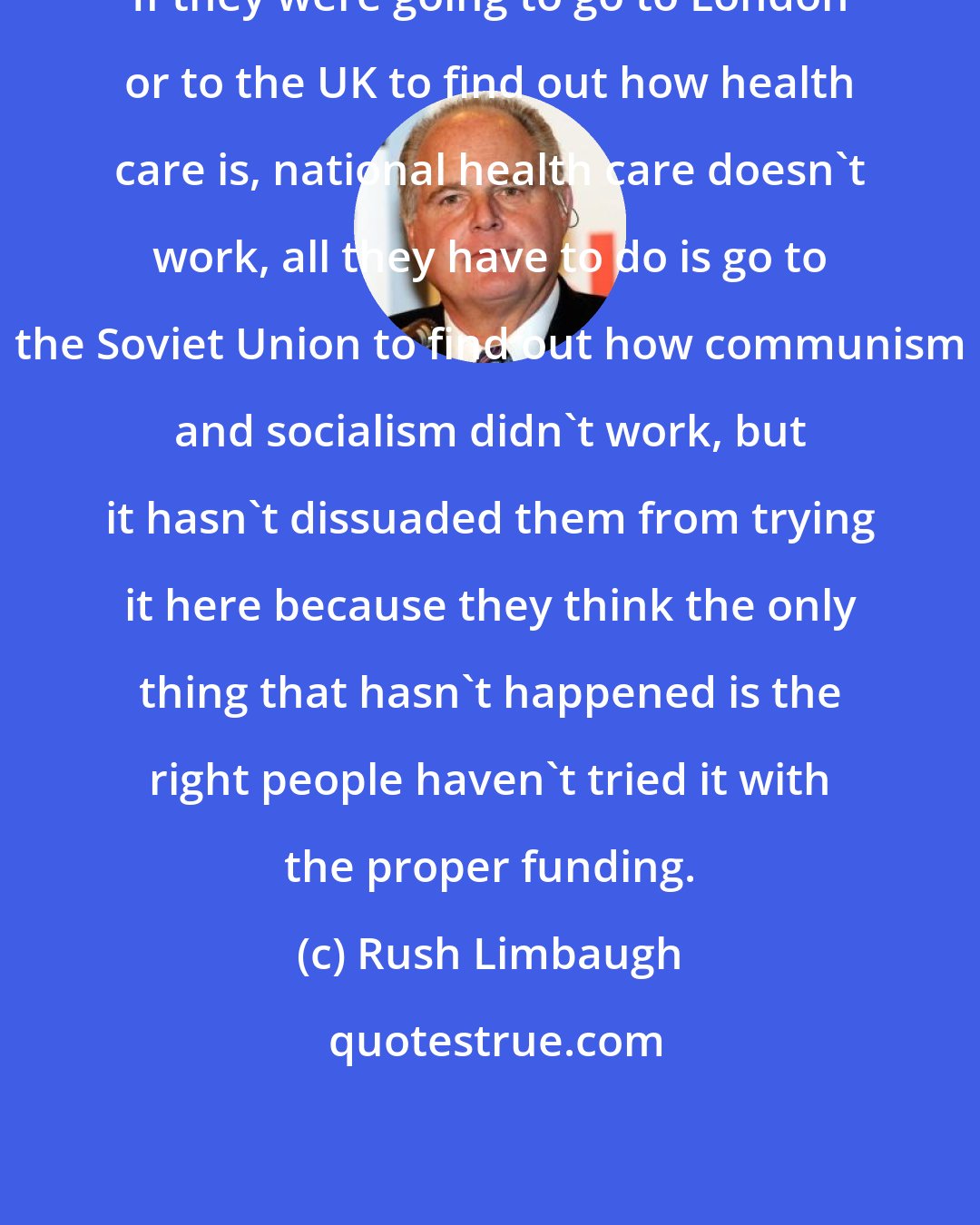 Rush Limbaugh: If they were going to go to London or to the UK to find out how health care is, national health care doesn't work, all they have to do is go to the Soviet Union to find out how communism and socialism didn't work, but it hasn't dissuaded them from trying it here because they think the only thing that hasn't happened is the right people haven't tried it with the proper funding.